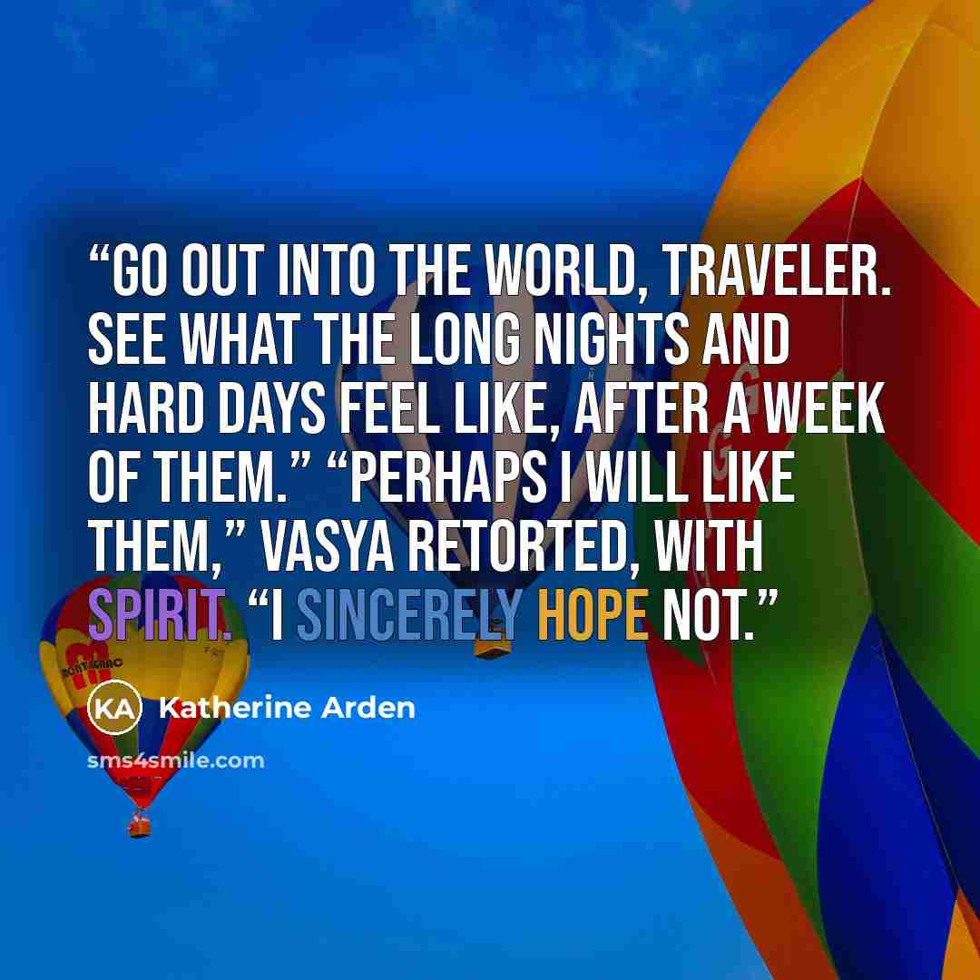 “Go out into the world, traveler. See what the long nights and hard days feel like, after a week of them.” “Perhaps I will like them,” Vasya retorted, with spirit. “I sincerely hope not.” quote by Katherine Arden
