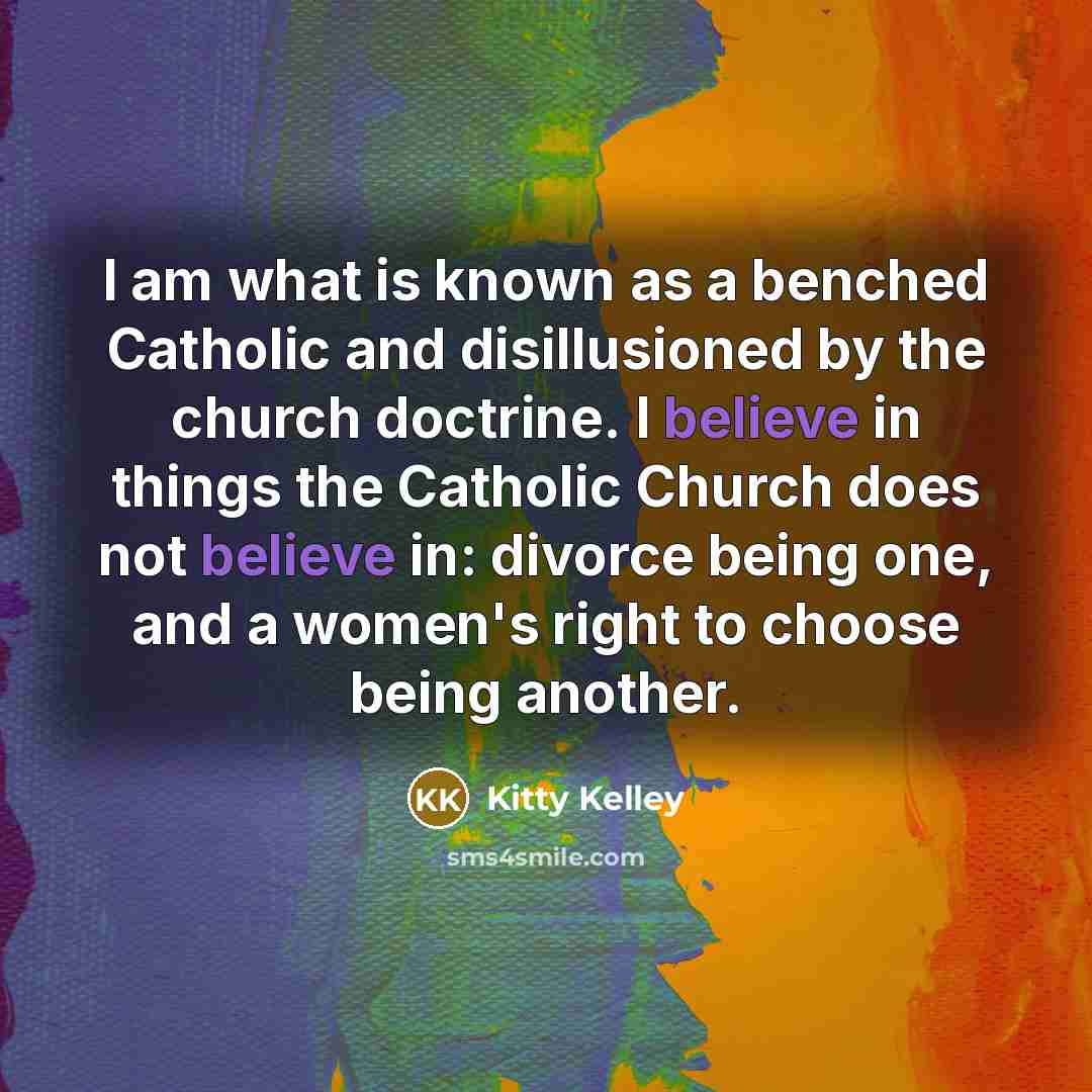 “I am what is known as a benched Catholic and disillusioned by the church doctrine. I believe in things the Catholic Church does not believe in: divorce being one, and a women's right to choose being another.” quote by Kitty Kelley