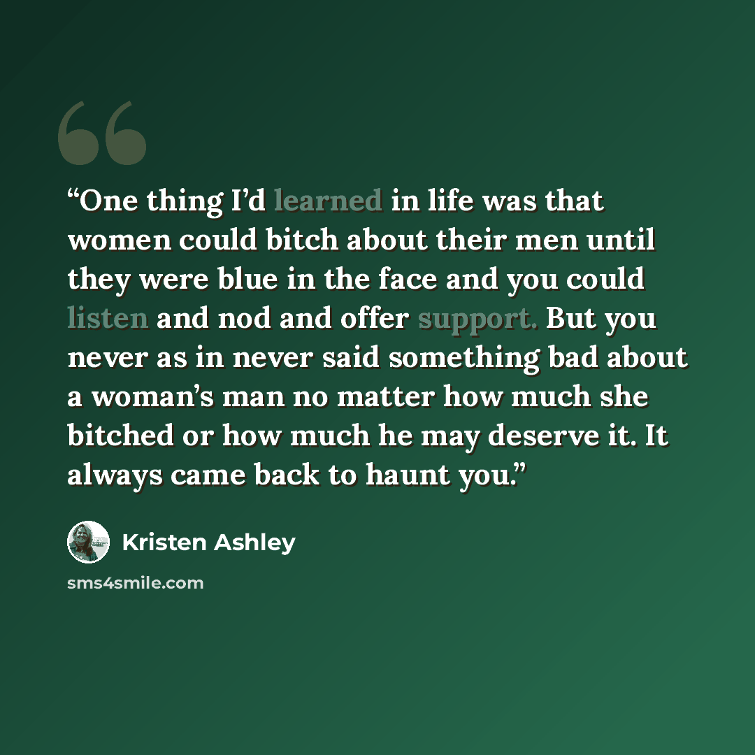 “One thing I’d learned in life was that women could bitch about their men until they were blue in the face and you could listen and nod and offer support. But you never as in never said something bad about a woman’s man no matter how much she bitched or how much he may deserve it. It always came…” quote by Kristen Ashley
