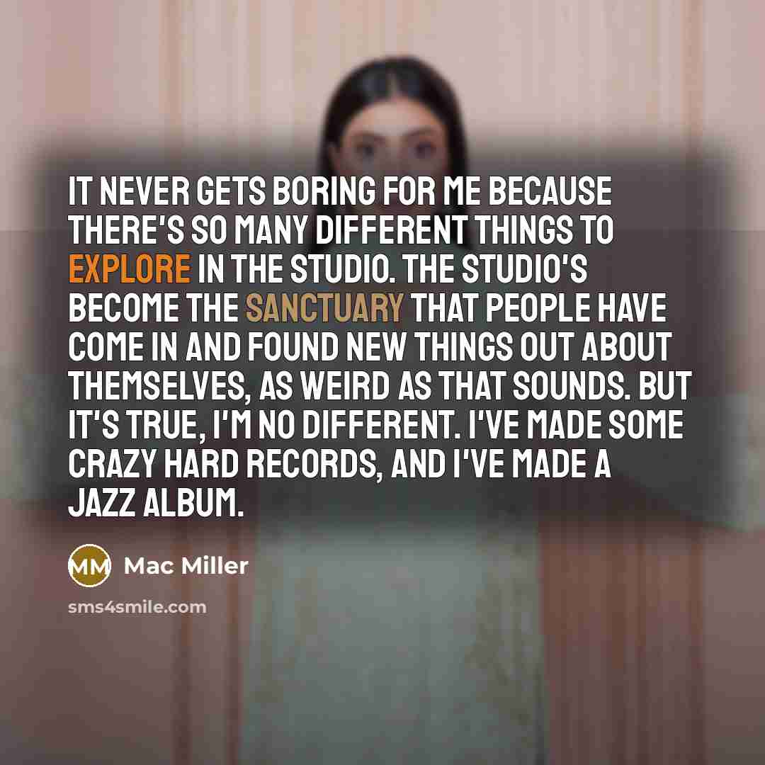 “It never gets boring for me because there's so many different things to explore in the studio. The studio's become the sanctuary that people have come in and found new things out about themselves, as weird as that sounds. But it's true, I'm no different. I've made some crazy hard records, and I've…” quote by Mac Miller