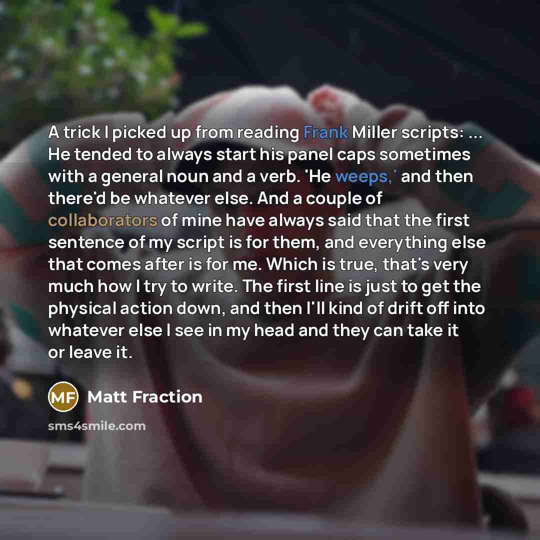 “A trick I picked up from reading Frank Miller scripts: ... He tended to always start his panel caps sometimes with a general noun and a verb. 'He weeps,' and then there'd be whatever else. And a couple of collaborators of mine have always said that the first sentence of my script is for them, and…” quote by Matt Fraction