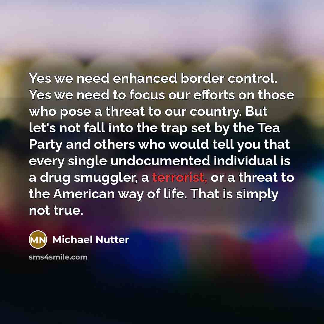 “Yes we need enhanced border control. Yes we need to focus our efforts on those who pose a threat to our country. But let's not fall into the trap set by the Tea Party and others who would tell you that every single undocumented individual is a drug smuggler, a terrorist, or a threat to the…” quote by Michael Nutter