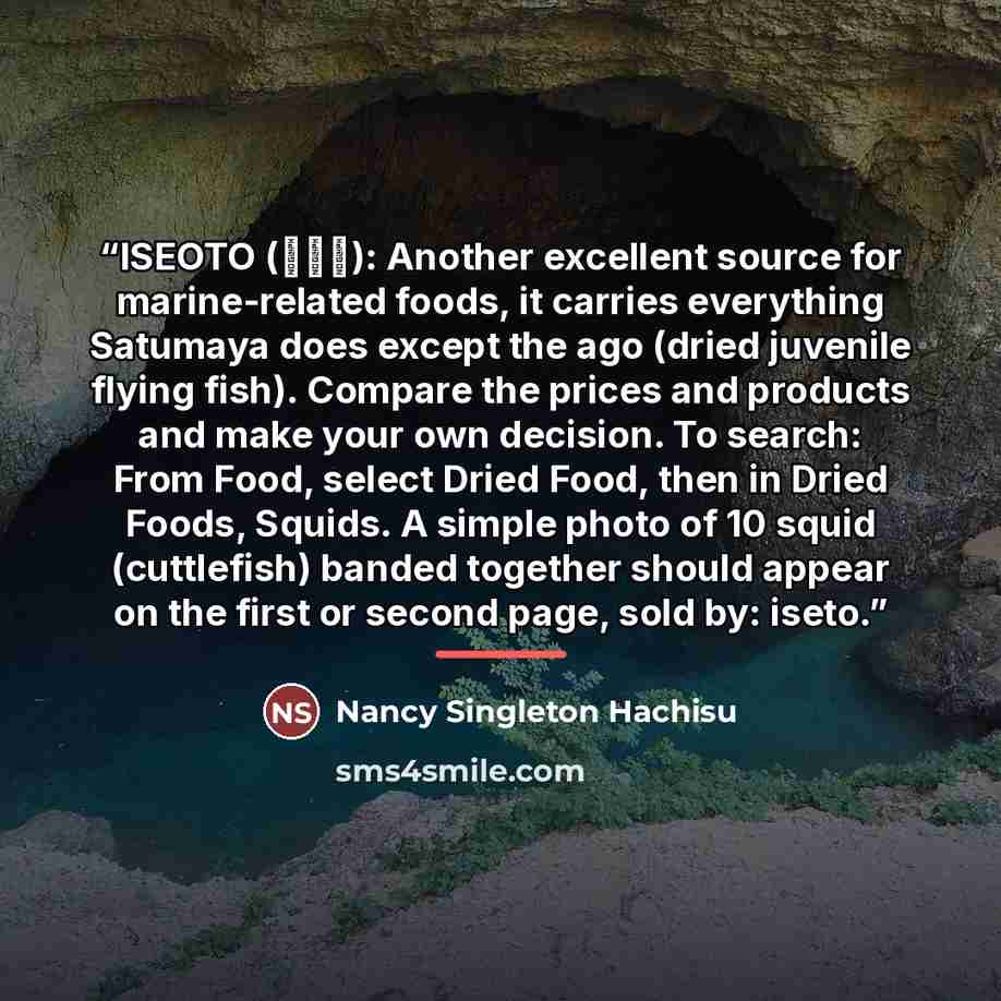 “ISEOTO (伊勢音): Another excellent source for marine-related foods, it carries everything Satumaya does except the ago (dried juvenile flying fish). Compare the prices and products and make your own decision. To search: From Food, select Dried Food, then in Dried Foods, Squids. A simple photo of 10…” quote by Nancy Singleton Hachisu