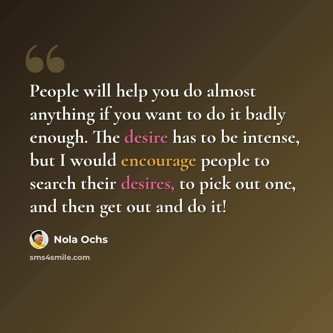 “People will help you do almost anything if you want to do it badly enough. The desire has to be intense, but I would encourage people to search their desires, to pick out one, and then get out and do it!” quote by Nola Ochs