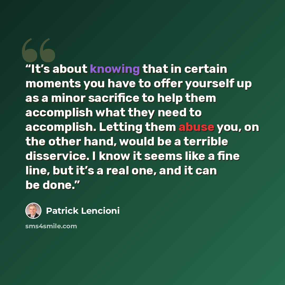 “It’s about knowing that in certain moments you have to offer yourself up as a minor sacrifice to help them accomplish what they need to accomplish. Letting them abuse you, on the other hand, would be a terrible disservice. I know it seems like a fine line, but it’s a real one, and it can be done.” quote by Patrick Lencioni