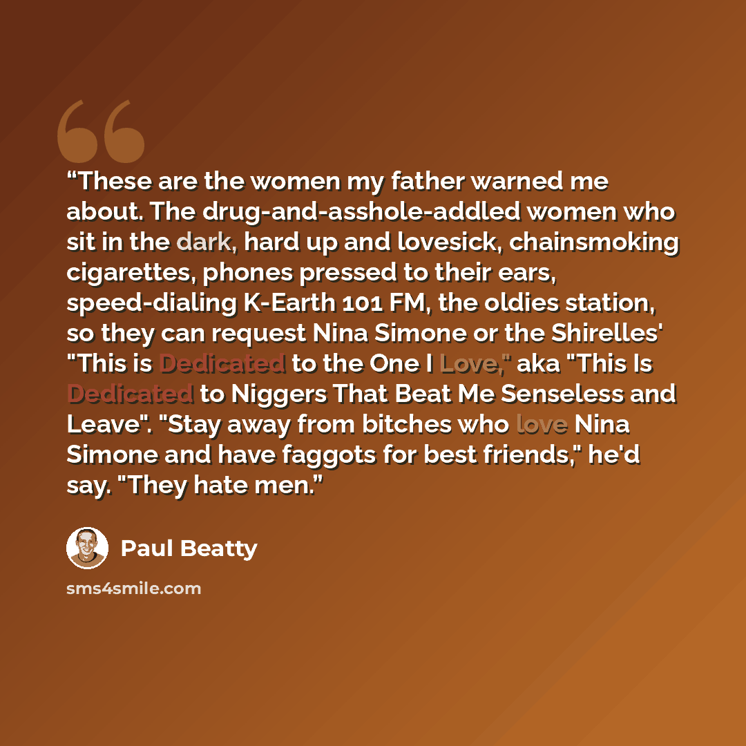 “These are the women my father warned me about. The drug-and-asshole-addled women who sit in the dark, hard up and lovesick, chainsmoking cigarettes, phones pressed to their ears, speed-dialing K-Earth 101 FM, the oldies station, so they can request Nina Simone or the Shirelles' "This is Dedicated…” quote by Paul Beatty