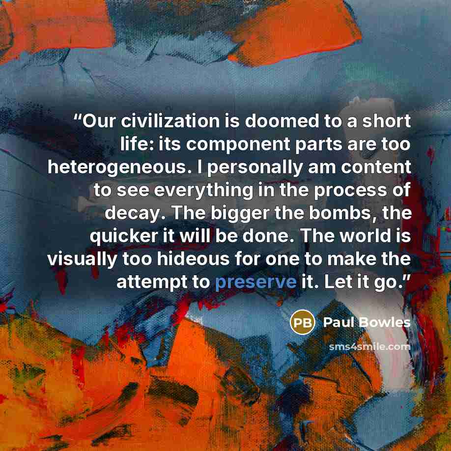 “Our civilization is doomed to a short life: its component parts are too heterogeneous. I personally am content to see everything in the process of decay. The bigger the bombs, the quicker it will be done. The world is visually too hideous for one to make the attempt to preserve it. Let it go.” quote by Paul Bowles