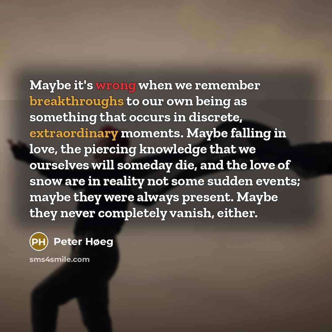 “Maybe it's wrong when we remember breakthroughs to our own being as something that occurs in discrete, extraordinary moments. Maybe falling in love, the piercing knowledge that we ourselves will someday die, and the love of snow are in reality not some sudden events; maybe they were always…” quote by Peter Høeg