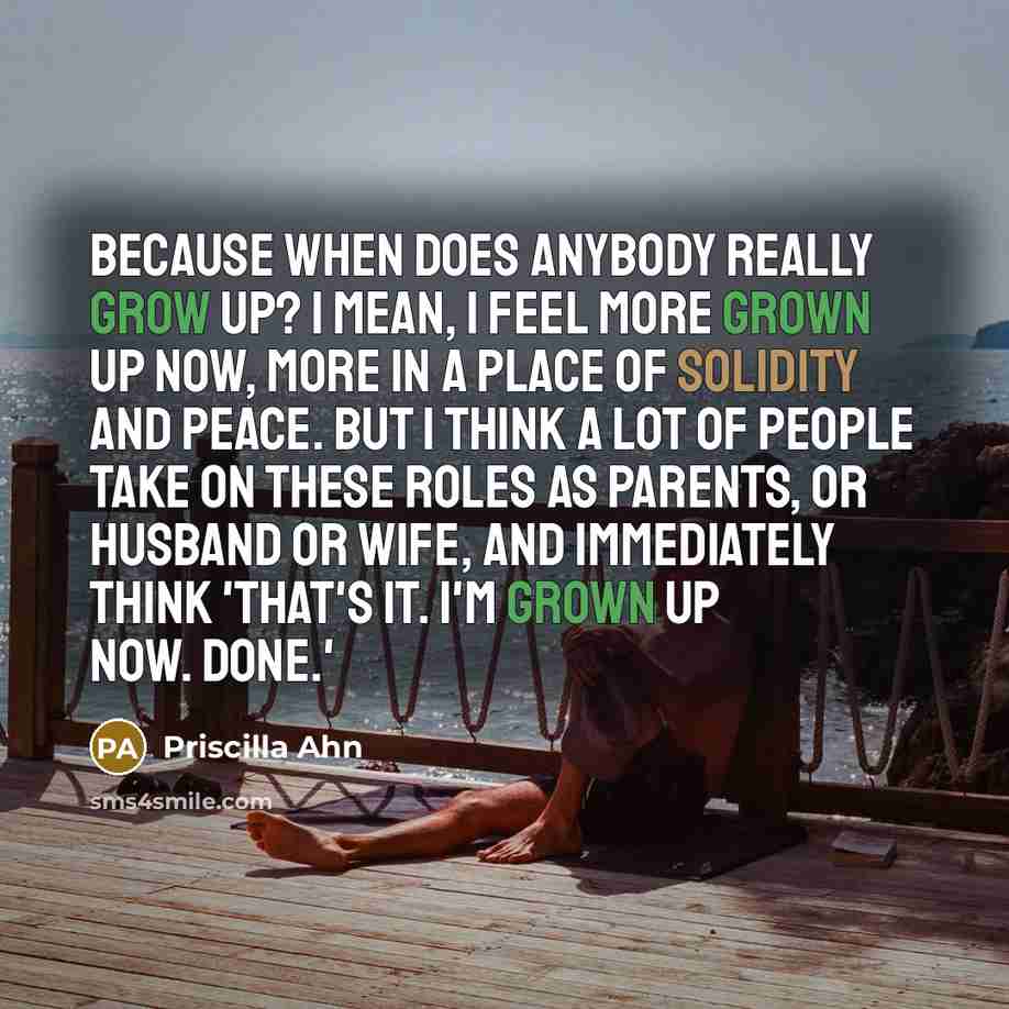 “Because when does anybody really grow up? I mean, I feel more grown up now, more in a place of solidity and peace. But I think a lot of people take on these roles as parents, or husband or wife, and immediately think 'That's it. I'm grown up now. Done.'” quote by Priscilla Ahn