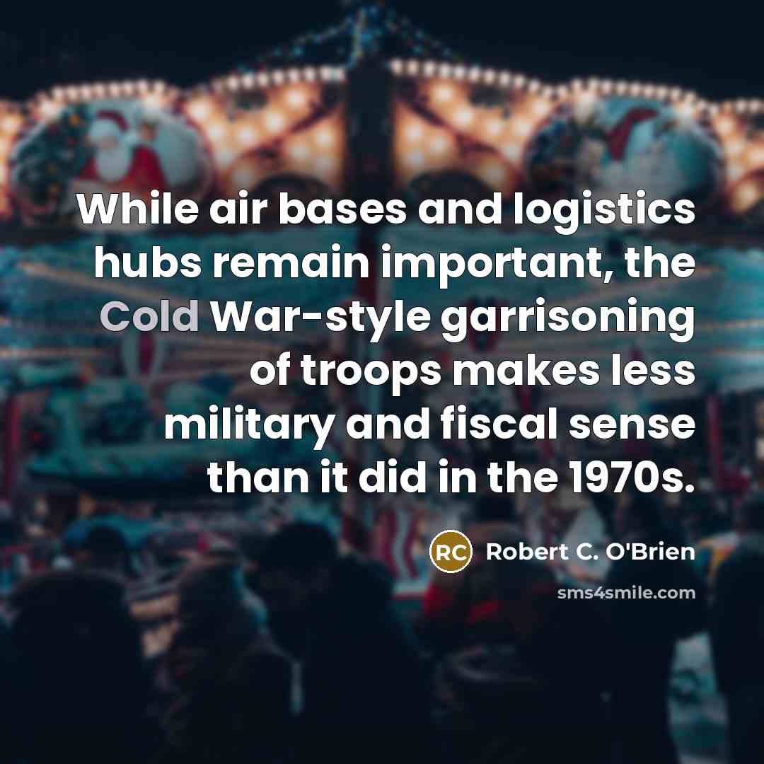 “While air bases and logistics hubs remain important, the Cold War-style garrisoning of troops makes less military and fiscal sense than it did in the 1970s.” quote by Robert C. O'Brien