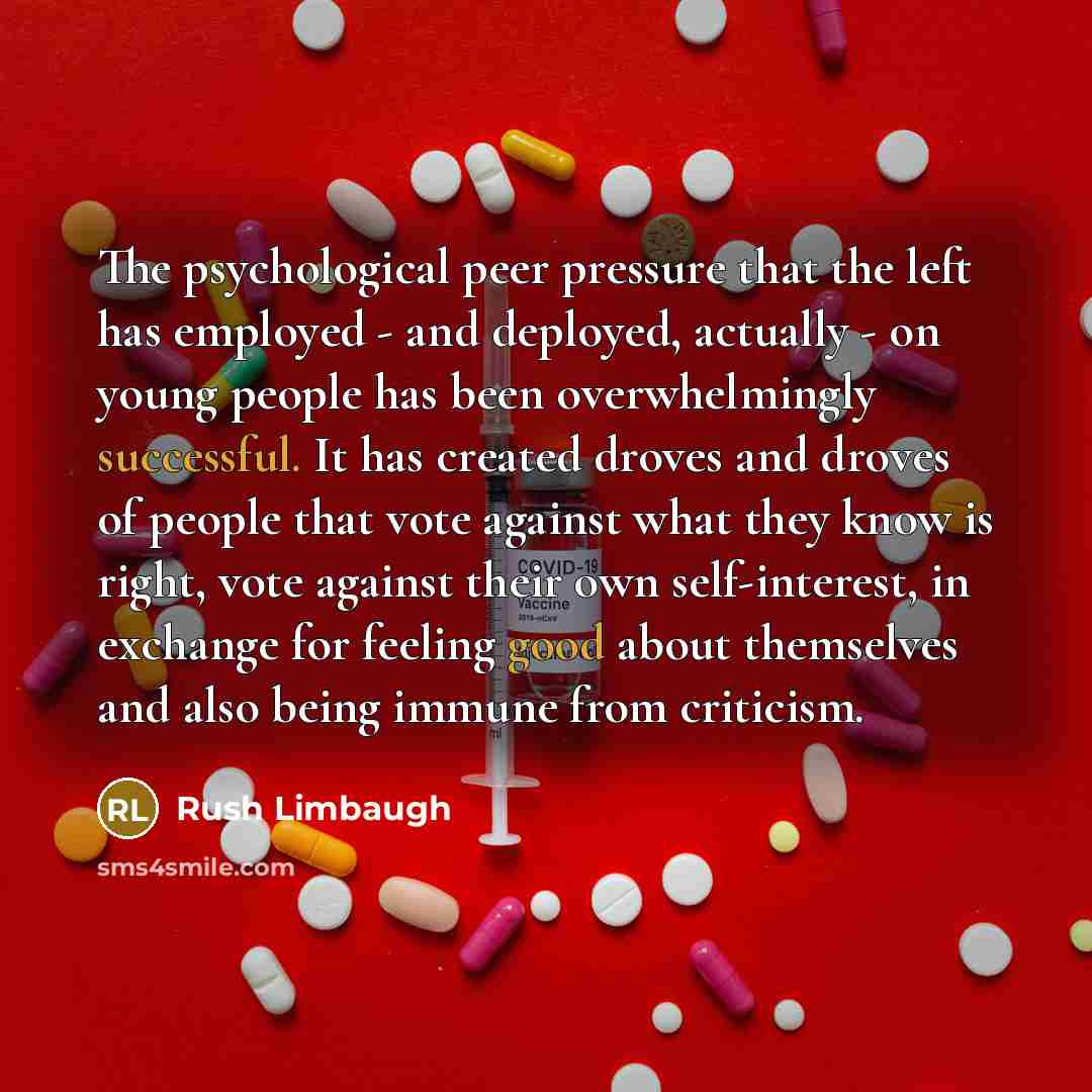 “The psychological peer pressure that the left has employed - and deployed, actually - on young people has been overwhelmingly successful. It has created droves and droves of people that vote against what they know is right, vote against their own self-interest, in exchange for feeling good about…” quote by Rush Limbaugh