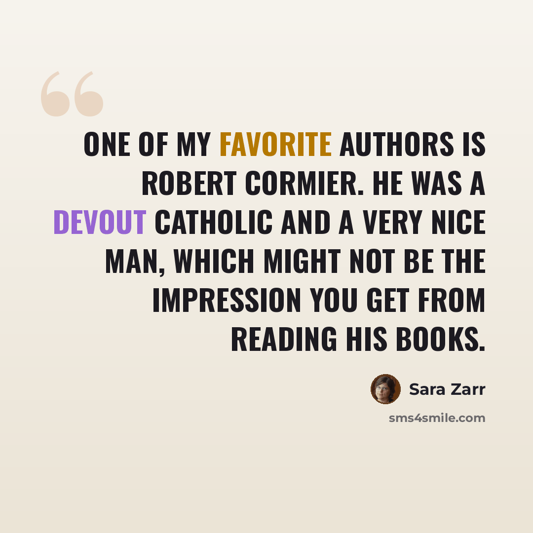 “One of my favorite authors is Robert Cormier. He was a devout Catholic and a very nice man, which might not be the impression you get from reading his books.” quote by Sara Zarr