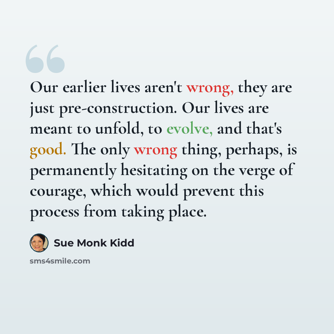 “Our earlier lives aren't wrong, they are just pre-construction. Our lives are meant to unfold, to evolve, and that's good. The only wrong thing, perhaps, is permanently hesitating on the verge of courage, which would prevent this process from taking place.” quote by Sue Monk Kidd