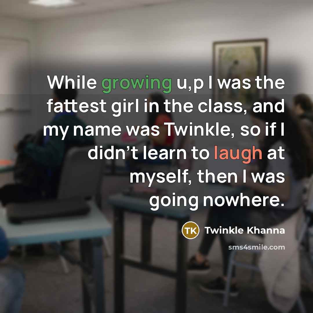 “While growing u,p I was the fattest girl in the class, and my name was Twinkle, so if I didn't learn to laugh at myself, then I was going nowhere.” quote by Twinkle Khanna