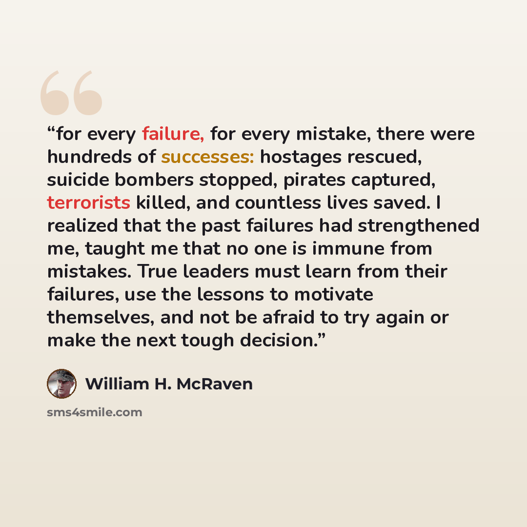 “for every failure, for every mistake, there were hundreds of successes: hostages rescued, suicide bombers stopped, pirates captured, terrorists killed, and countless lives saved. I realized that the past failures had strengthened me, taught me that no one is immune from mistakes. True leaders must…” quote by William H. McRaven