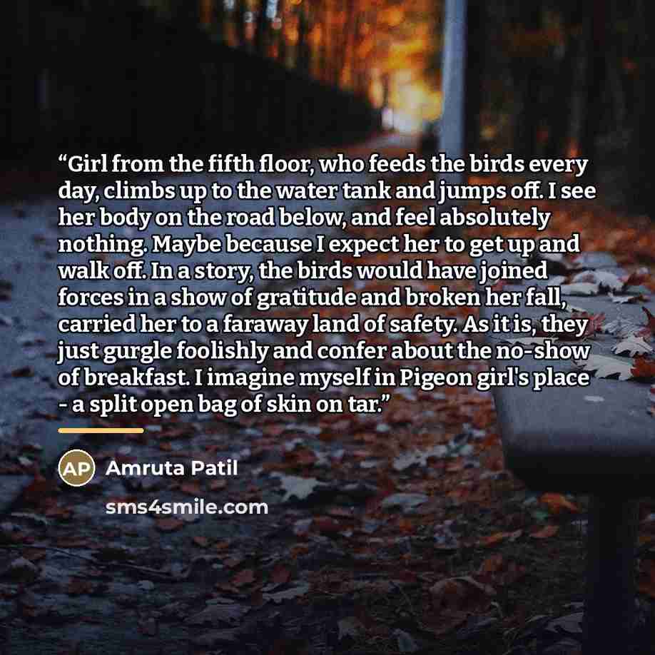 “Girl from the fifth floor, who feeds the birds every day, climbs up to the water tank and jumps off. I see her body on the road below, and feel absolutely nothing. Maybe because I expect her to get up and walk off. In a story, the birds would have joined forces in a show of gratitude and broken…” quote by Amruta Patil