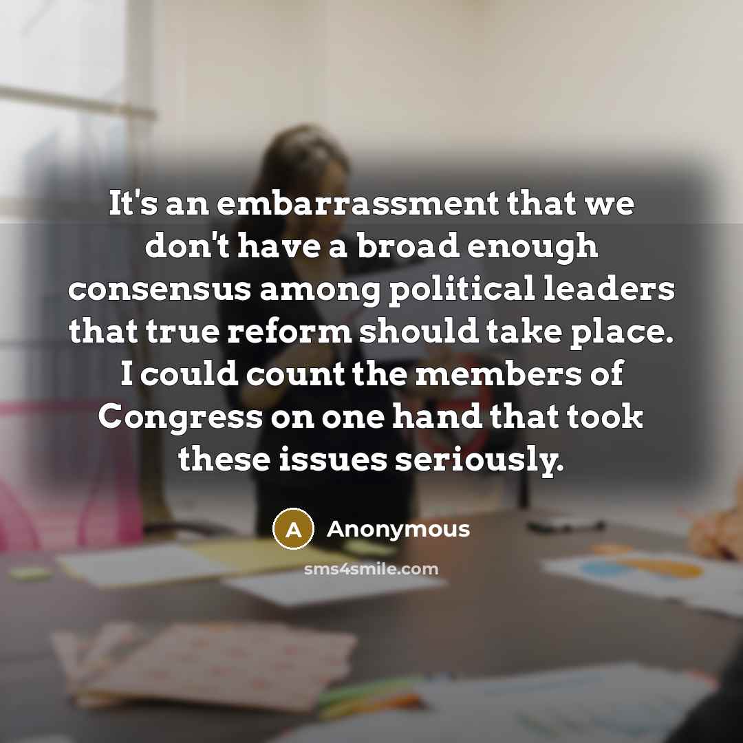 “It's an embarrassment that we don't have a broad enough consensus among political leaders that true reform should take place. I could count the members of Congress on one hand that took these issues seriously.” quote by Anonymous