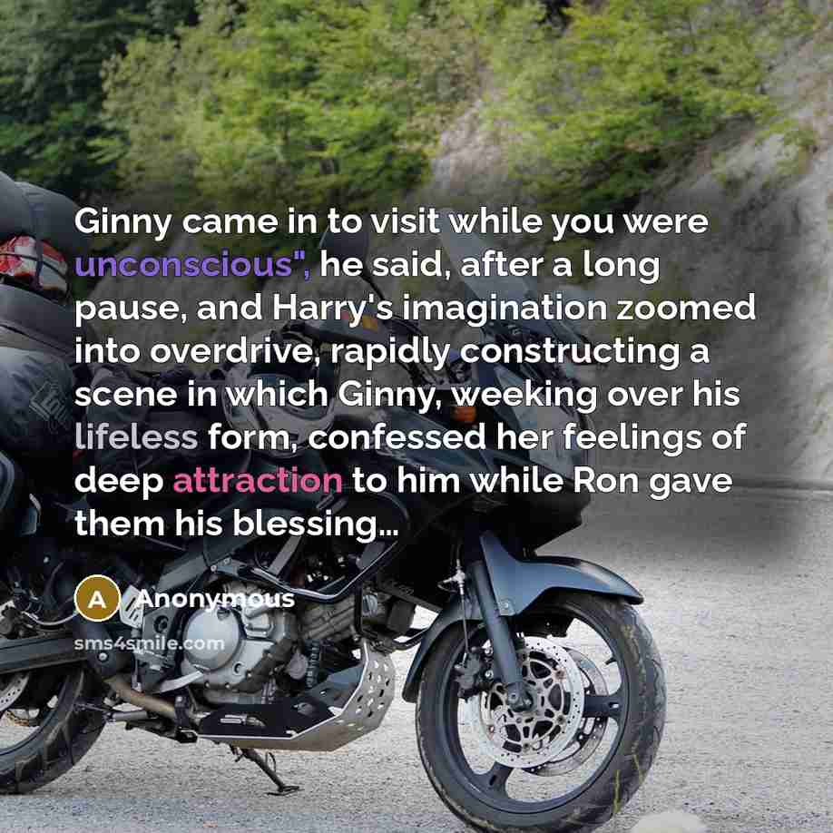 “Ginny came in to visit while you were unconscious", he said, after a long pause, and Harry's imagination zoomed into overdrive, rapidly constructing a scene in which Ginny, weeking over his lifeless form, confessed her feelings of deep attraction to him while Ron gave them his blessing…” quote by Anonymous