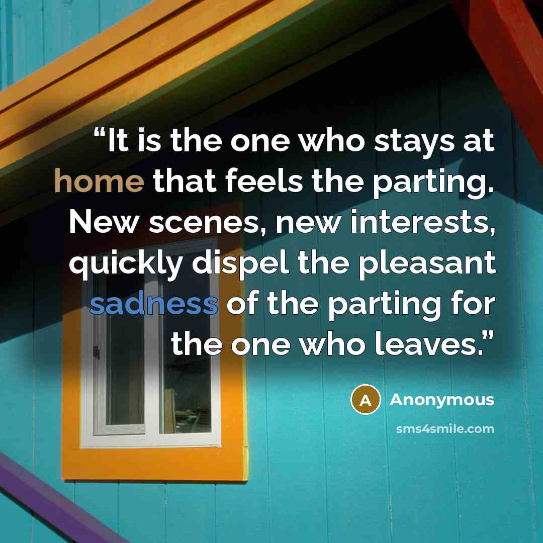“It is the one who stays at home that feels the parting. New scenes, new interests, quickly dispel the pleasant sadness of the parting for the one who leaves.” quote by Anonymous
