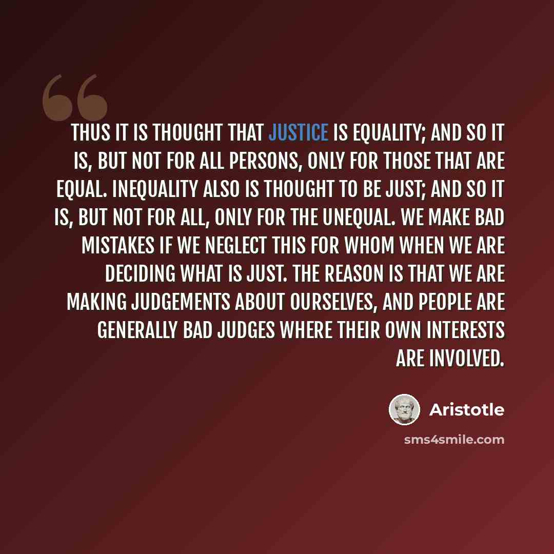 “Thus it is thought that justice is equality; and so it is, but not for all persons, only for those that are equal. Inequality also is thought to be just; and so it is, but not for all, only for the unequal. We make bad mistakes if we neglect this for whom when we are deciding what is just. The…” quote by Aristotle