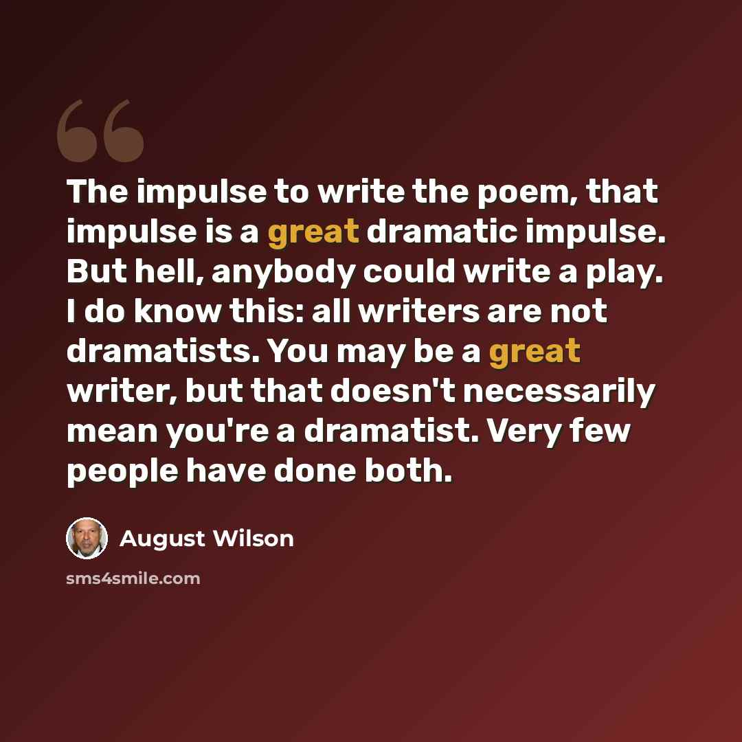 “The impulse to write the poem, that impulse is a great dramatic impulse. But hell, anybody could write a play. I do know this: all writers are not dramatists. You may be a great writer, but that doesn't necessarily mean you're a dramatist. Very few people have done both.” quote by August Wilson