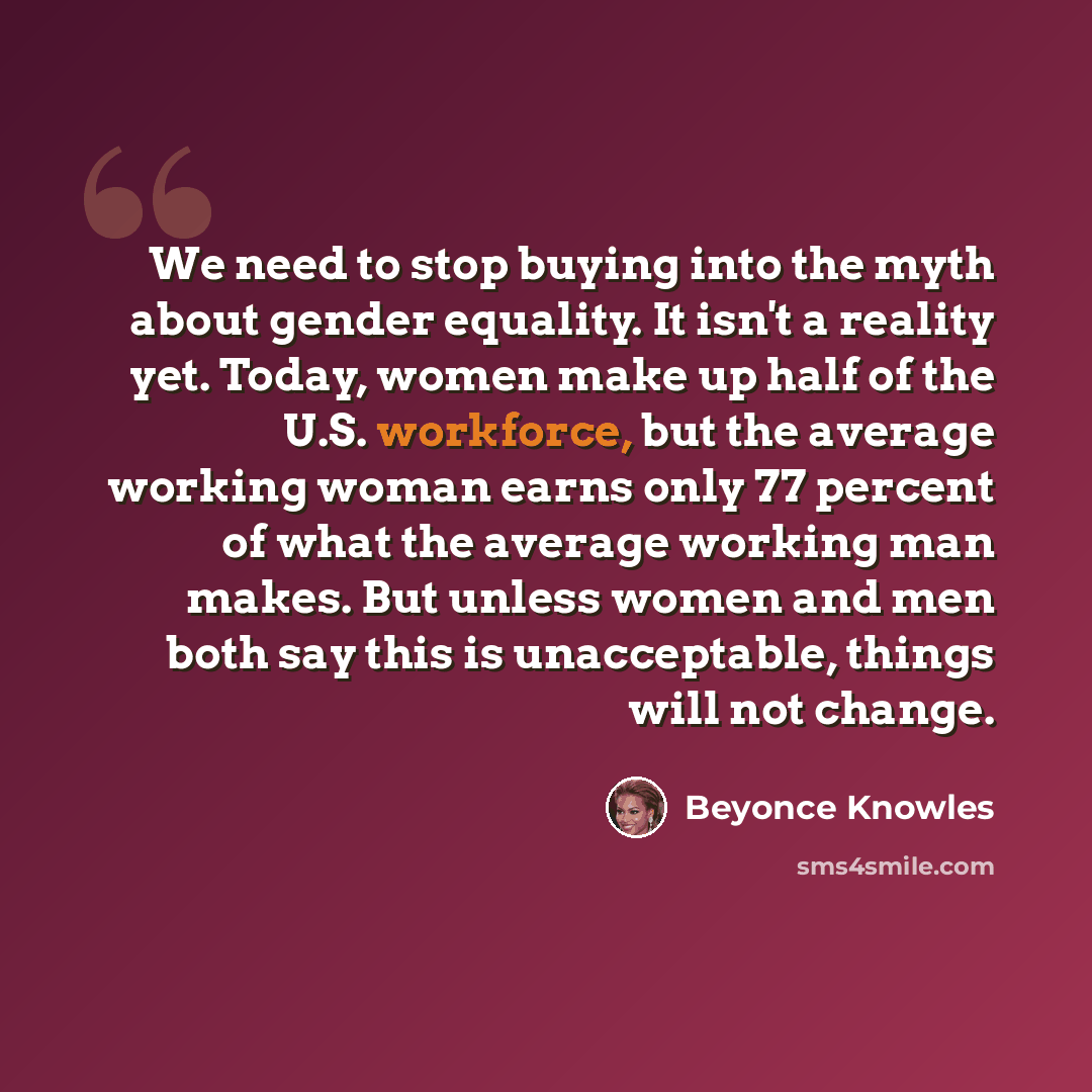 “We need to stop buying into the myth about gender equality. It isn't a reality yet. Today, women make up half of the U.S. workforce, but the average working woman earns only 77 percent of what the average working man makes. But unless women and men both say this is unacceptable, things will not…” quote by Beyonce Knowles