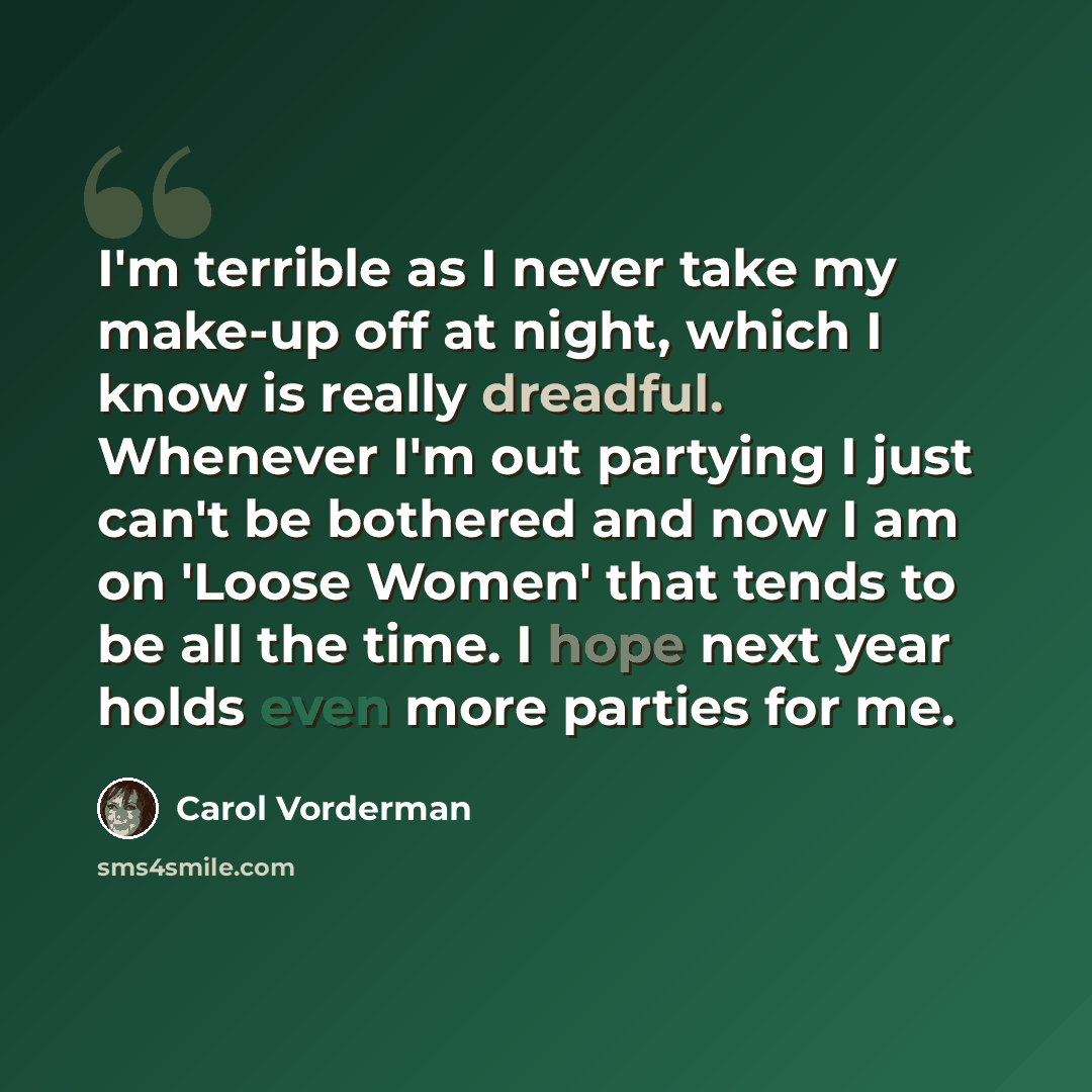 “I'm terrible as I never take my make-up off at night, which I know is really dreadful. Whenever I'm out partying I just can't be bothered and now I am on 'Loose Women' that tends to be all the time. I hope next year holds even more parties for me.” quote by Carol Vorderman