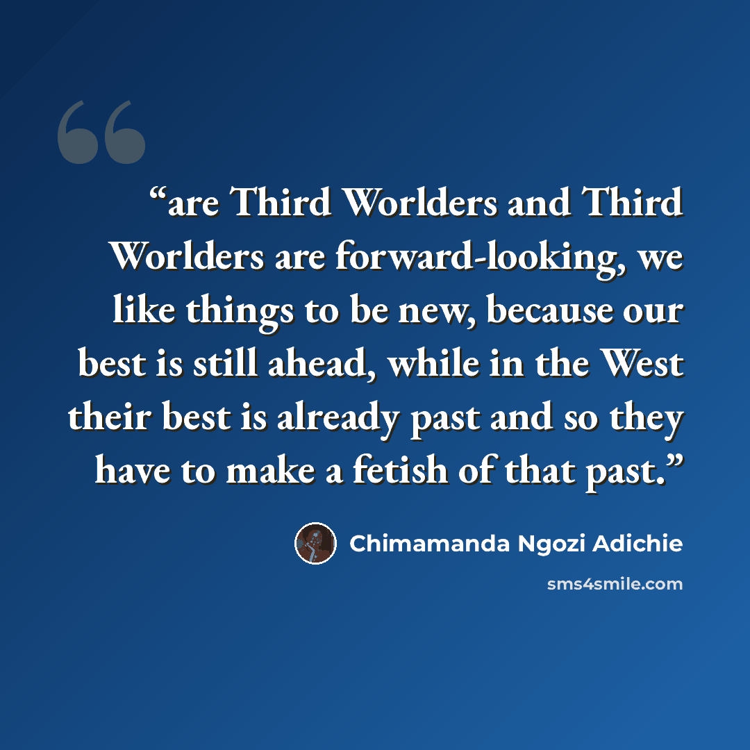 “are Third Worlders and Third Worlders are forward-looking, we like things to be new, because our best is still ahead, while in the West their best is already past and so they have to make a fetish of that past.” quote by Chimamanda Ngozi Adichie
