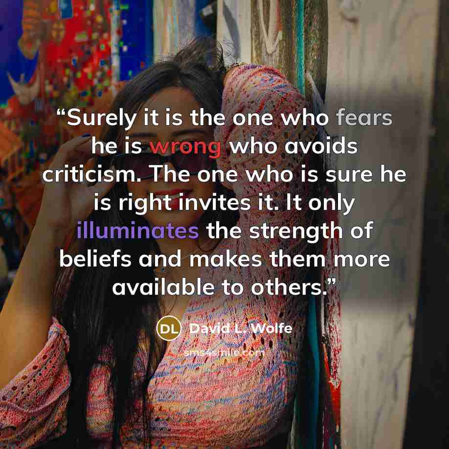 “Surely it is the one who fears he is wrong who avoids criticism. The one who is sure he is right invites it. It only illuminates the strength of beliefs and makes them more available to others.” quote by David L. Wolfe