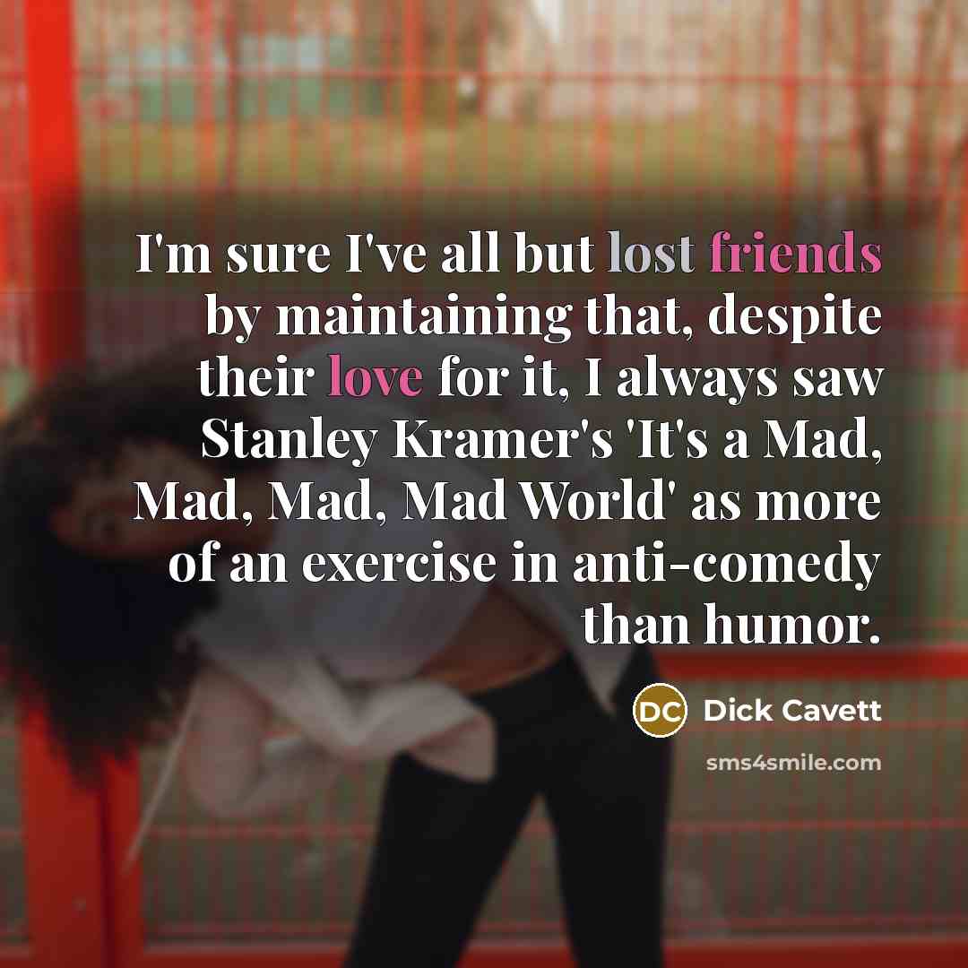 “I'm sure I've all but lost friends by maintaining that, despite their love for it, I always saw Stanley Kramer's 'It's a Mad, Mad, Mad, Mad World' as more of an exercise in anti-comedy than humor.” quote by Dick Cavett