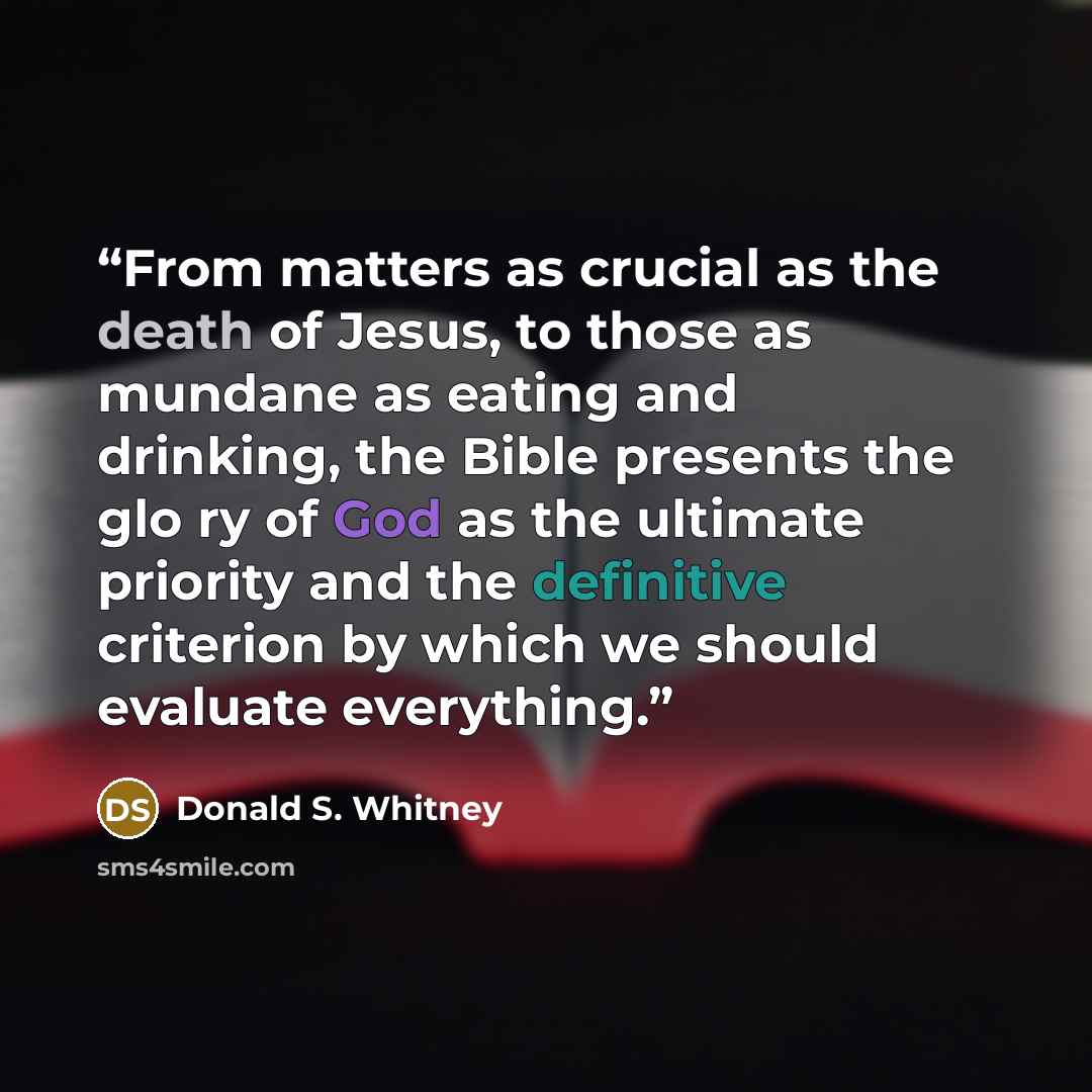 “From matters as crucial as the death of Jesus, to those as mundane as eating and drinking, the Bible presents the glo ry of God as the ultimate priority and the definitive criterion by which we should evaluate everything.” quote by Donald S. Whitney