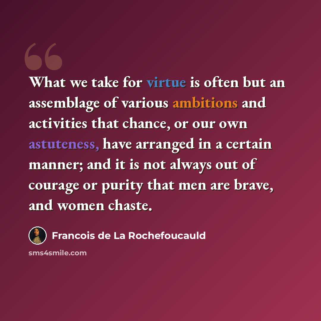 “What we take for virtue is often but an assemblage of various ambitions and activities that chance, or our own astuteness, have arranged in a certain manner; and it is not always out of courage or purity that men are brave, and women chaste.” quote by Francois de La Rochefoucauld