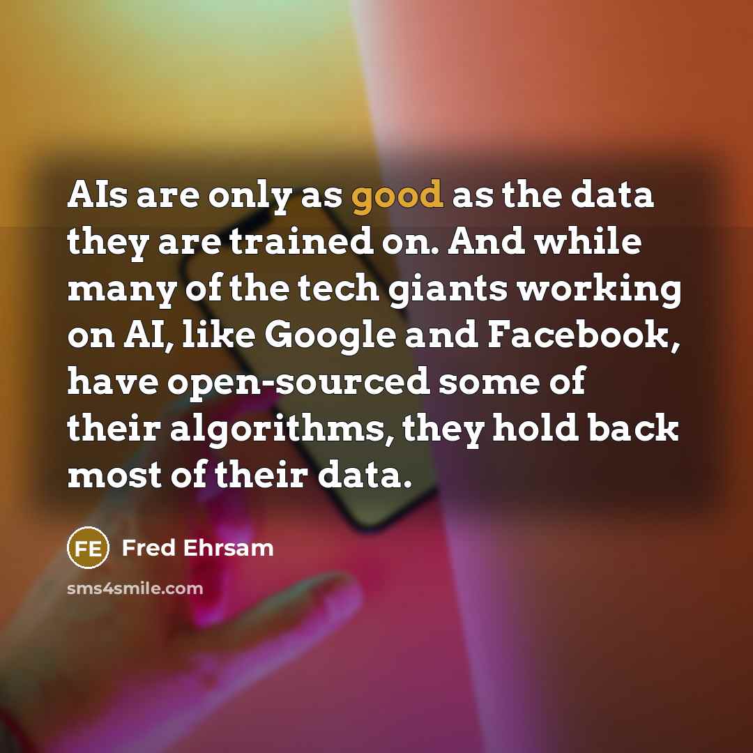 “AIs are only as good as the data they are trained on. And while many of the tech giants working on AI, like Google and Facebook, have open-sourced some of their algorithms, they hold back most of their data.” quote by Fred Ehrsam