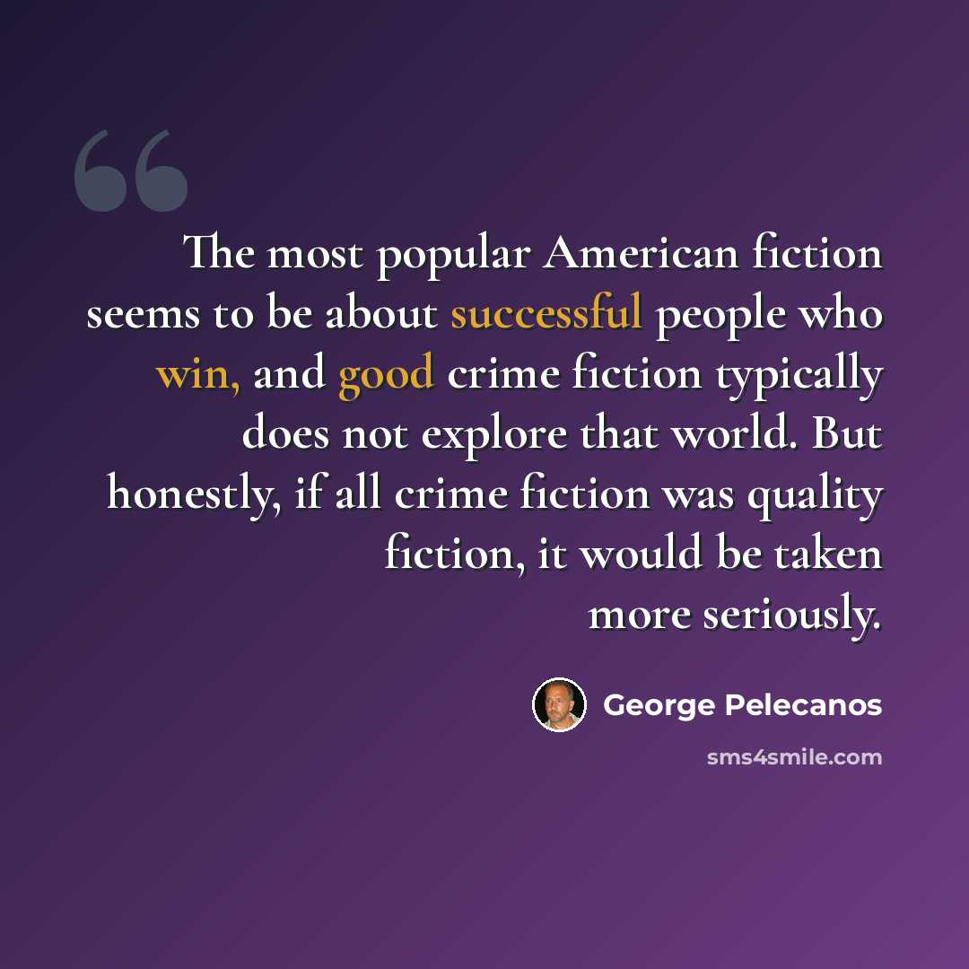 “The most popular American fiction seems to be about successful people who win, and good crime fiction typically does not explore that world. But honestly, if all crime fiction was quality fiction, it would be taken more seriously.” quote by George Pelecanos