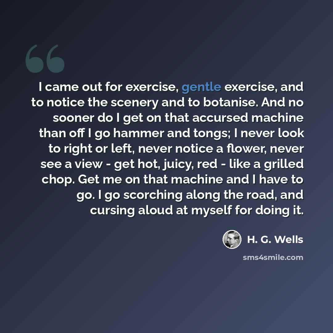 “I came out for exercise, gentle exercise, and to notice the scenery and to botanise. And no sooner do I get on that accursed machine than off I go hammer and tongs; I never look to right or left, never notice a flower, never see a view - get hot, juicy, red - like a grilled chop. Get me on that…” quote by H. G. Wells