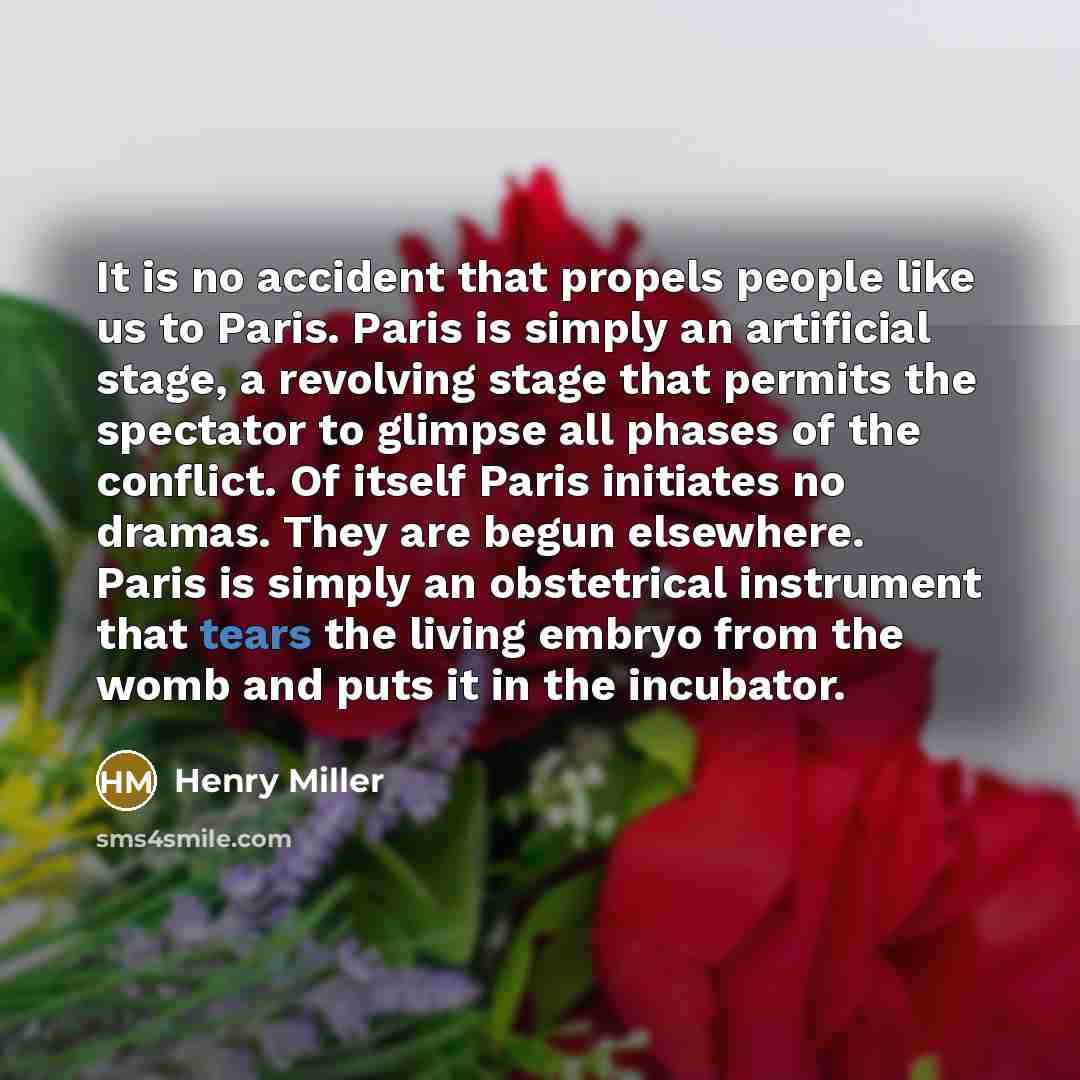 “It is no accident that propels people like us to Paris. Paris is simply an artificial stage, a revolving stage that permits the spectator to glimpse all phases of the conflict. Of itself Paris initiates no dramas. They are begun elsewhere. Paris is simply an obstetrical instrument that tears the…” quote by Henry Miller