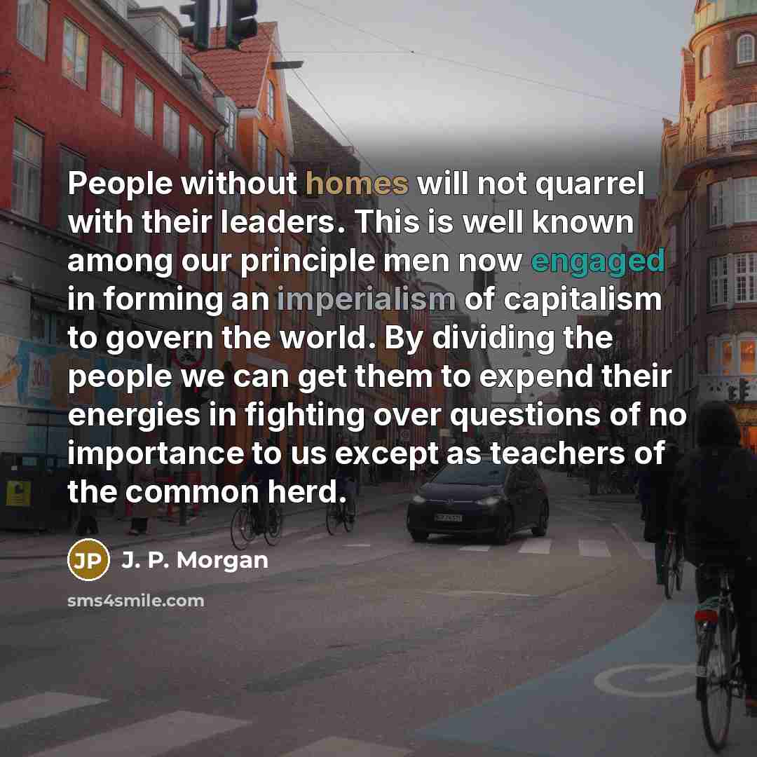 “People without homes will not quarrel with their leaders. This is well known among our principle men now engaged in forming an imperialism of capitalism to govern the world. By dividing the people we can get them to expend their energies in fighting over questions of no importance to us except as…” quote by J. P. Morgan