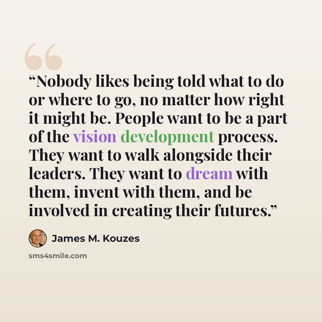 “Nobody likes being told what to do or where to go, no matter how right it might be. People want to be a part of the vision development process. They want to walk alongside their leaders. They want to dream with them, invent with them, and be involved in creating their futures.” quote by James M. Kouzes
