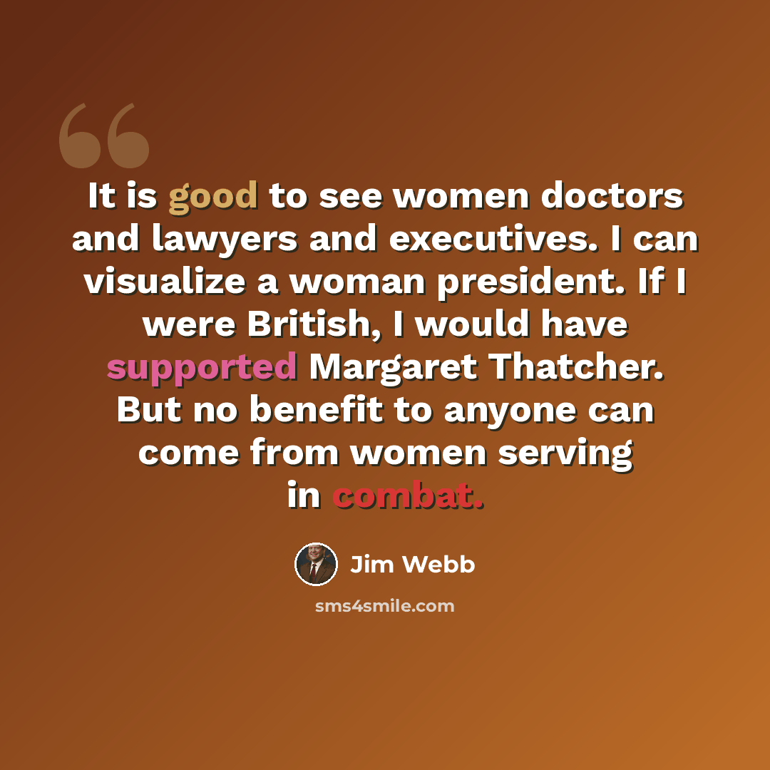 “It is good to see women doctors and lawyers and executives. I can visualize a woman president. If I were British, I would have supported Margaret Thatcher. But no benefit to anyone can come from women serving in combat.” quote by Jim Webb