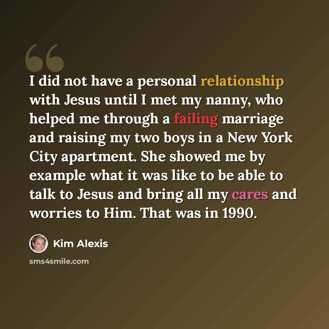 “I did not have a personal relationship with Jesus until I met my nanny, who helped me through a failing marriage and raising my two boys in a New York City apartment. She showed me by example what it was like to be able to talk to Jesus and bring all my cares and worries to Him. That was in 1990.” quote by Kim Alexis
