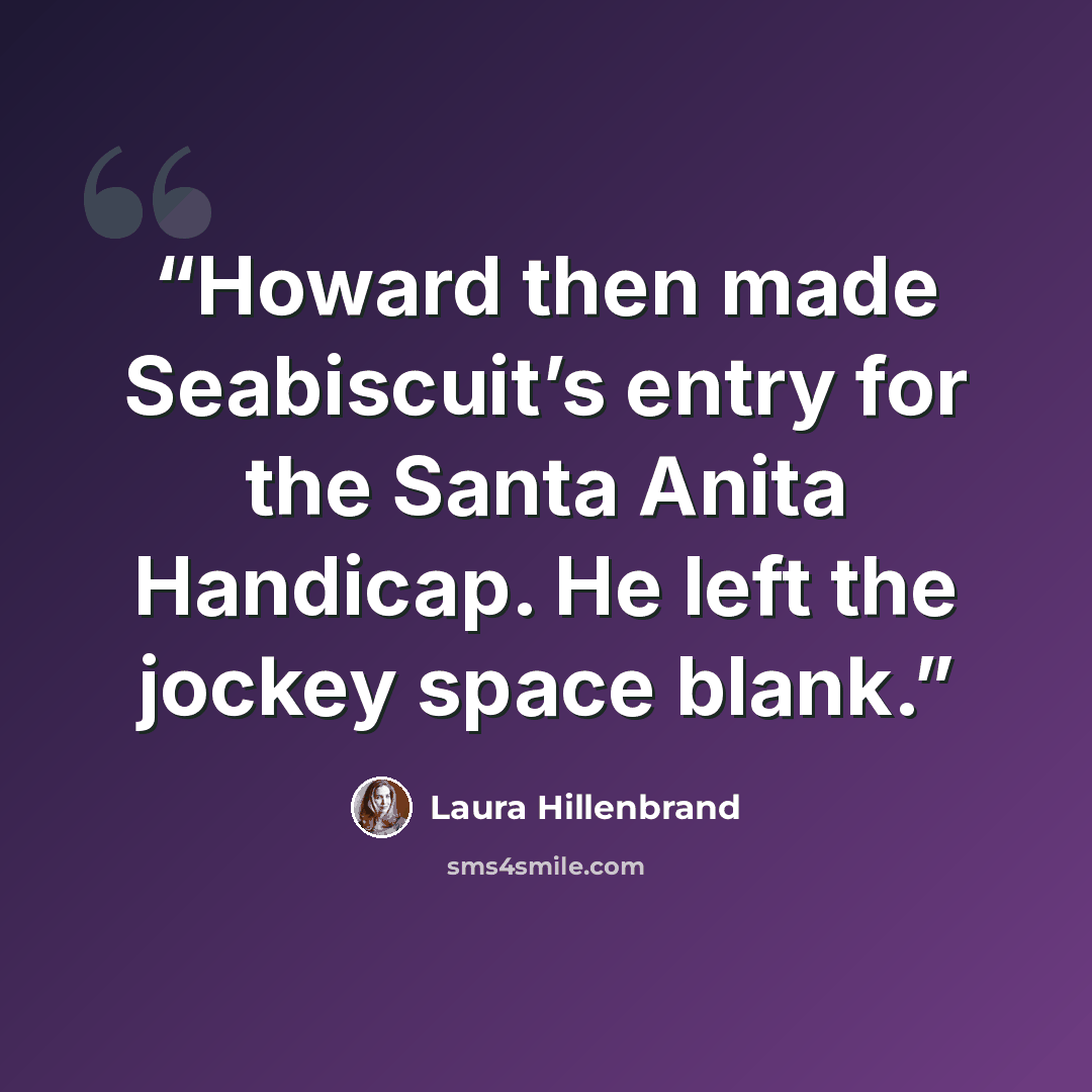 “Howard then made Seabiscuit’s entry for the Santa Anita Handicap. He left the jockey space blank.” quote by Laura Hillenbrand