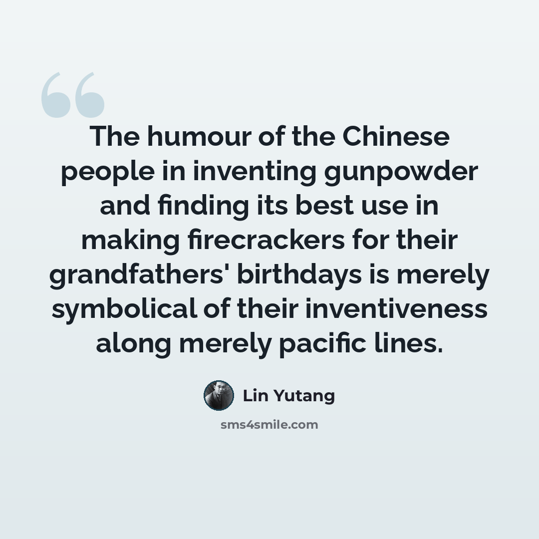 “The humour of the Chinese people in inventing gunpowder and finding its best use in making firecrackers for their grandfathers' birthdays is merely symbolical of their inventiveness along merely pacific lines.” quote by Lin Yutang