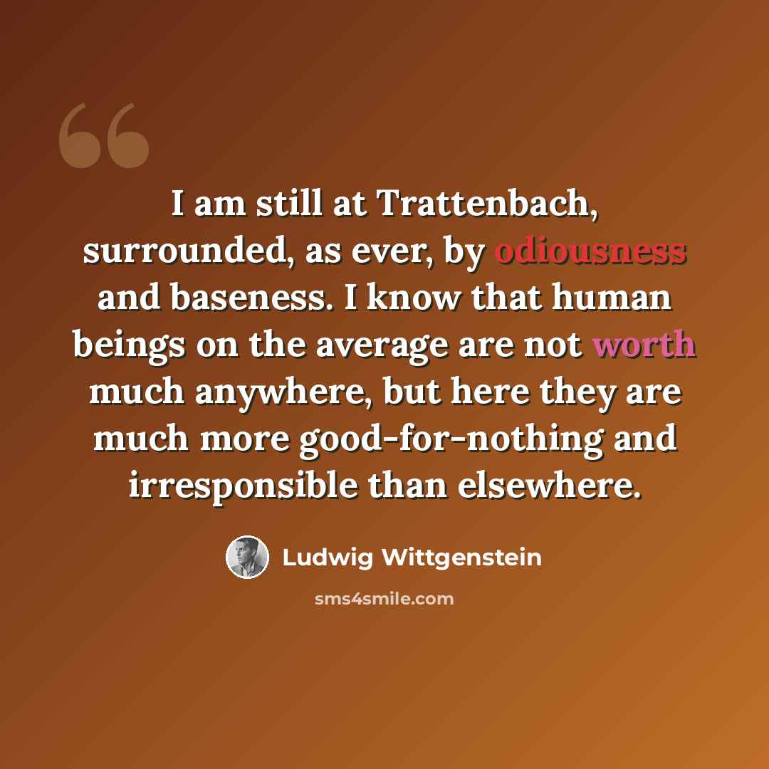 “I am still at Trattenbach, surrounded, as ever, by odiousness and baseness. I know that human beings on the average are not worth much anywhere, but here they are much more good-for-nothing and irresponsible than elsewhere.” quote by Ludwig Wittgenstein