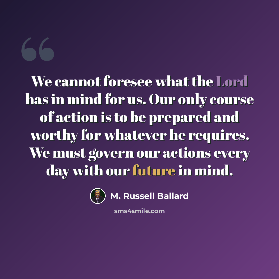 “We cannot foresee what the Lord has in mind for us. Our only course of action is to be prepared and worthy for whatever he requires. We must govern our actions every day with our future in mind.” quote by M. Russell Ballard