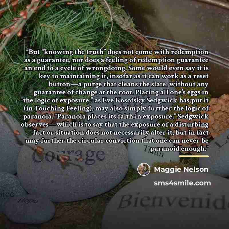 “But “knowing the truth” does not come with redemption as a guarantee, nor does a feeling of redemption guarantee an end to a cycle of wrongdoing. Some would even say it is key to maintaining it, insofar as it can work as a reset button—a purge that cleans the slate, without any guarantee of change…” quote by Maggie Nelson