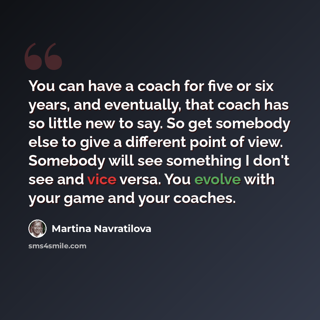 “You can have a coach for five or six years, and eventually, that coach has so little new to say. So get somebody else to give a different point of view. Somebody will see something I don't see and vice versa. You evolve with your game and your coaches.” quote by Martina Navratilova