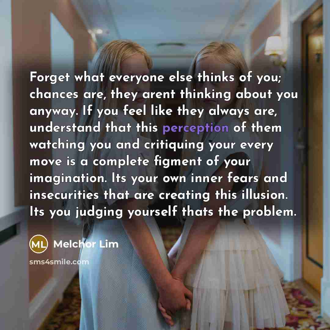“Forget what everyone else thinks of you; chances are, they arent thinking about you anyway. If you feel like they always are, understand that this perception of them watching you and critiquing your every move is a complete figment of your imagination. Its your own inner fears and insecurities…” quote by Melchor Lim