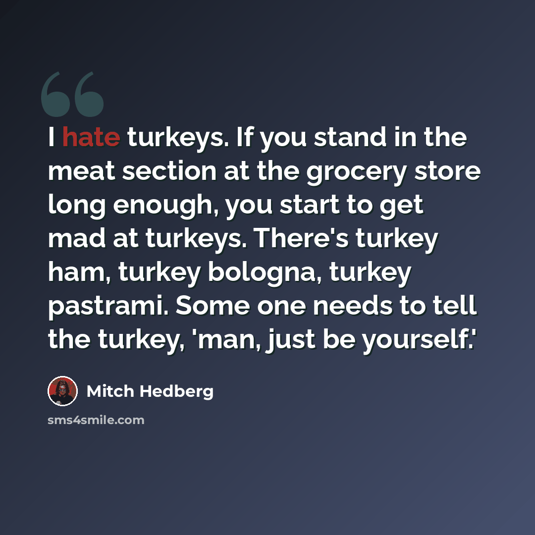 “I hate turkeys. If you stand in the meat section at the grocery store long enough, you start to get mad at turkeys. There's turkey ham, turkey bologna, turkey pastrami. Some one needs to tell the turkey, 'man, just be yourself.'” quote by Mitch Hedberg