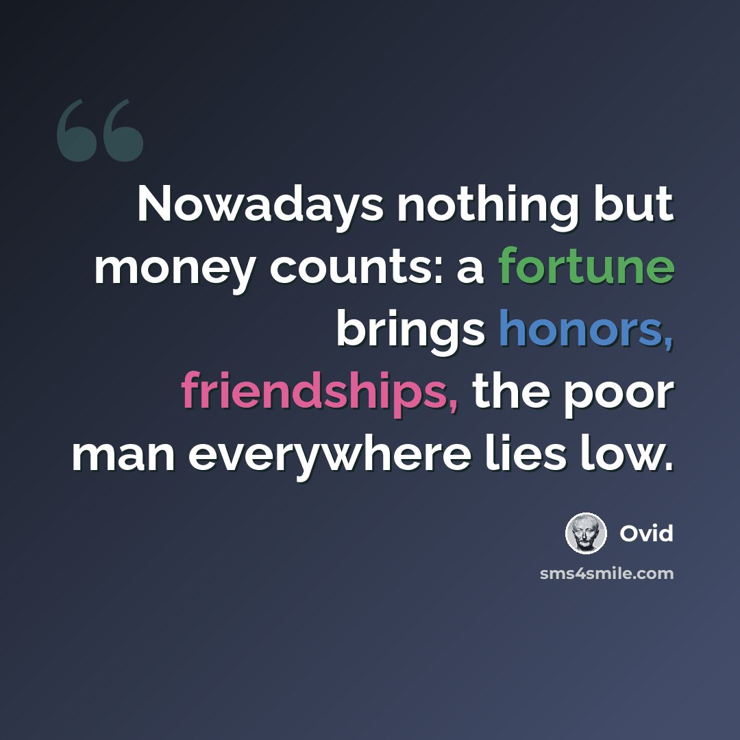 “Nowadays nothing but money counts: a fortune brings honors, friendships, the poor man everywhere lies low.” quote by Ovid