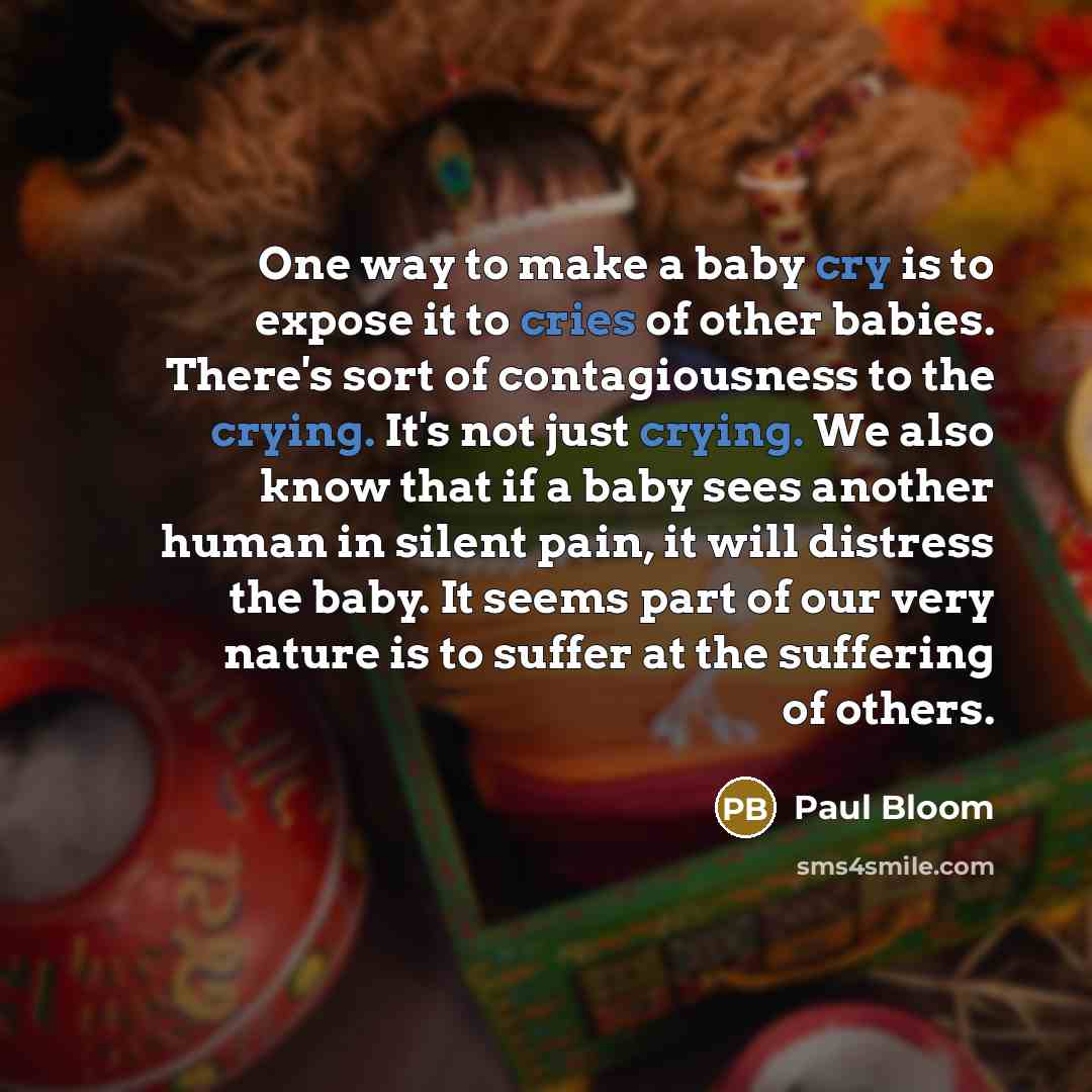 “One way to make a baby cry is to expose it to cries of other babies. There's sort of contagiousness to the crying. It's not just crying. We also know that if a baby sees another human in silent pain, it will distress the baby. It seems part of our very nature is to suffer at the suffering of others.” quote by Paul Bloom